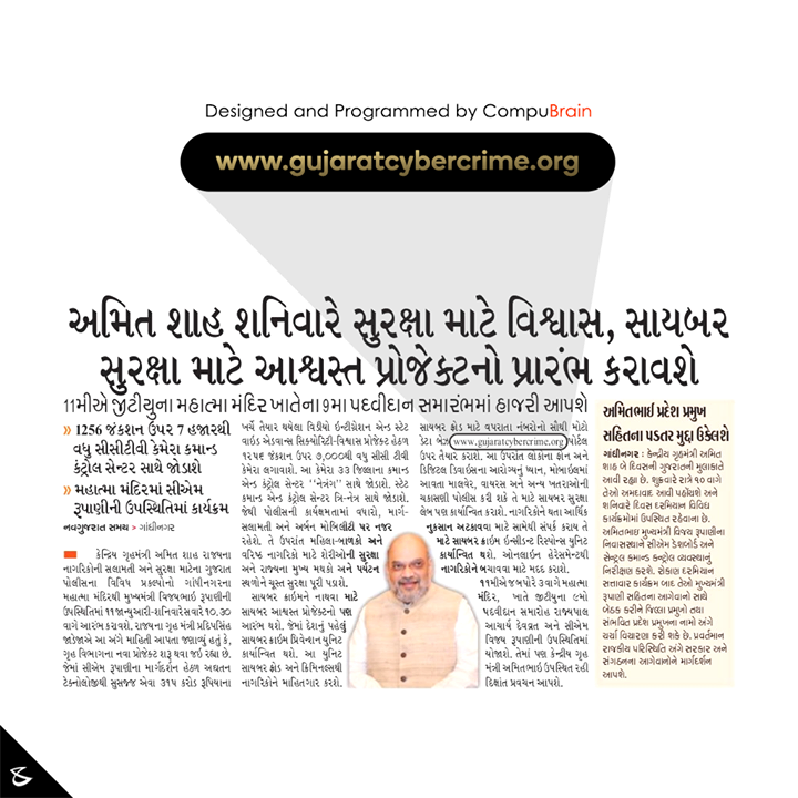 We at CompuBrain are extremely elated to be part of one of the most comprehensive Cyber Security project under the auspices of the Gujarat Home Ministry. Spearheaded by honorable Chief Minister of Gujarat Shri Vijay Rupani, we take immense pride to have provided our technology expertise in the ambitious “Ashvast” project which is going to be the first-ever Cyber Crime prevention unit in India. This landmark initiative by the Cyber Cell of Gujarat will provide complete information of Cyber Frauds and Cyber Criminals to the state civilians. The portal - www.gujaratcybercrime.org - will host a database of the phone numbers, email addresses and names often used for Cyber Crimes also known as Online Frauds and Harassments. The project is slated to be launched by Union Home Minister Amit Shah today.

#DigitalIndia #DigitalSafeIndia #Gujarat #CompuBrain